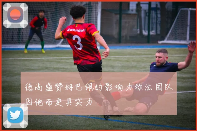 德尚盛赞姆巴佩的影响力称法国队因他而更具实力