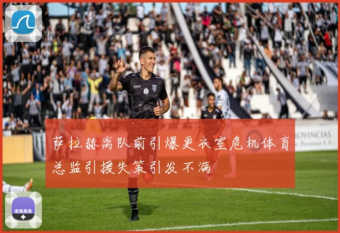 萨拉赫离队前引爆更衣室危机体育总监引援失策引发不满
