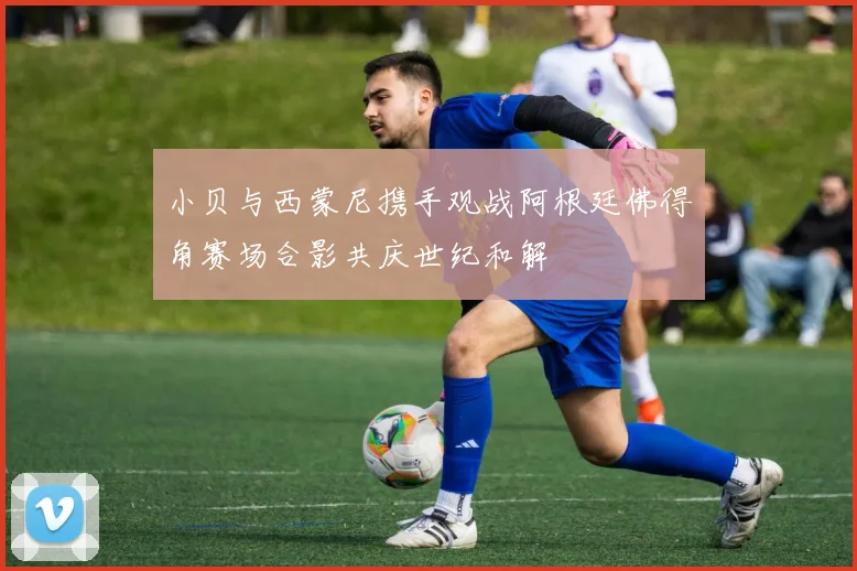小贝与西蒙尼携手观战阿根廷佛得角赛场合影共庆世纪和解