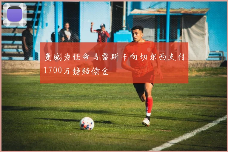 曼城为任命马雷斯卡向切尔西支付1700万镑赔偿金