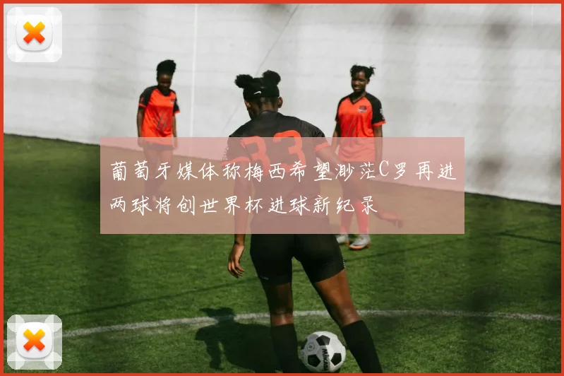 葡萄牙媒体称梅西希望渺茫C罗再进两球将创世界杯进球新纪录