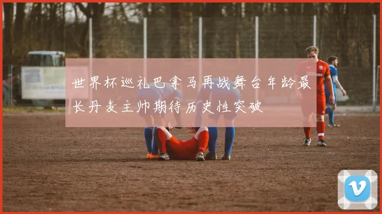 世界杯巡礼巴拿马再战舞台年龄最长丹麦主帅期待历史性突破