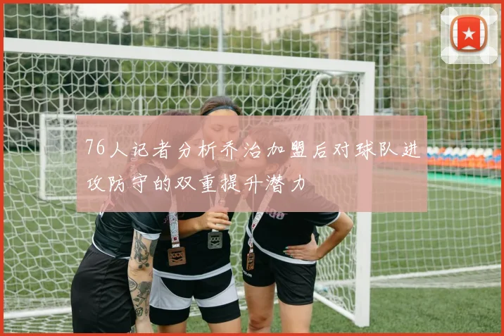 76人记者分析乔治加盟后对球队进攻防守的双重提升潜力