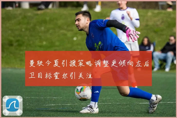 曼联今夏引援策略调整更倾向左后卫目标霍尔引关注