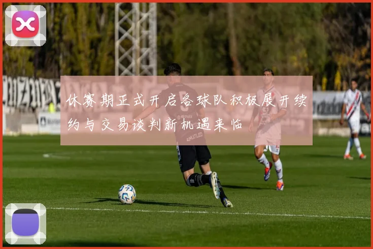 休赛期正式开启各球队积极展开续约与交易谈判新机遇来临